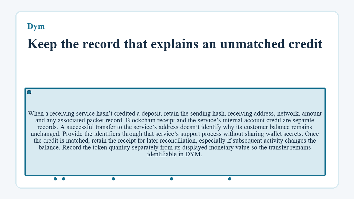 Keep the record that explains an unmatched credit: When a receiving service hasn’t credited a deposit, retain the sending hash, receiving address, network, amount and any associated packet record. Blockchain receipt and the service’s internal account credit are separate records. A successful transfer to the service’s address doesn’t identify why its customer balance remains unchanged. Provide the identifiers through that service’s support process without sharing wallet secrets. Once the credit is matched, retain the receipt for later reconciliation, especially if subsequent activity changes the balance. Record the token quantity separately from its displayed monetary value so the transfer remains identifiable in DYM.