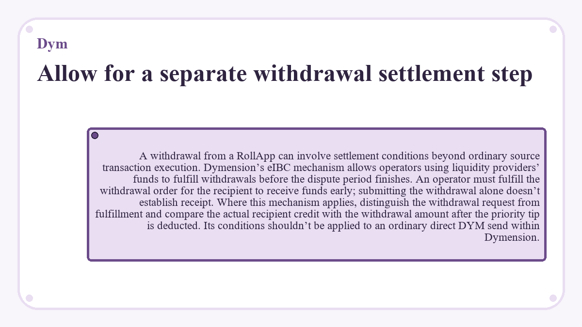 Allow for a separate withdrawal settlement step: A withdrawal from a RollApp can involve settlement conditions beyond ordinary source transaction execution. Dymension’s eIBC mechanism allows operators using liquidity providers’ funds to fulfill withdrawals before the dispute period finishes. An operator must fulfill the withdrawal order for the recipient to receive funds early; submitting the withdrawal alone doesn’t establish receipt. Where this mechanism applies, distinguish the withdrawal request from fulfillment and compare the actual recipient credit with the withdrawal amount after the priority tip is deducted. Its conditions shouldn’t be applied to an ordinary direct DYM send within Dymension.